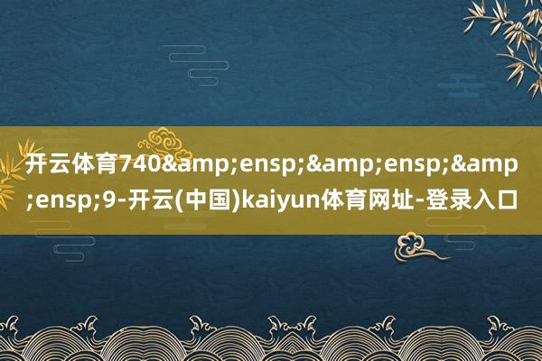 开云体育740&ensp;&ensp;&ensp;9-开云(中国)kaiyun体育网址-登录入口