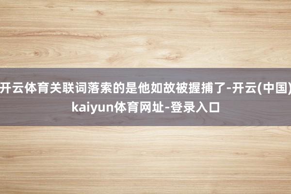 开云体育关联词落索的是他如故被握捕了-开云(中国)kaiyun体育网址-登录入口