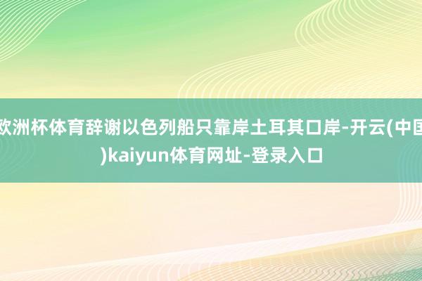 欧洲杯体育辞谢以色列船只靠岸土耳其口岸-开云(中国)kaiyun体育网址-登录入口