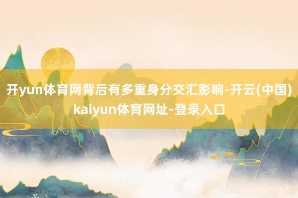 开yun体育网背后有多重身分交汇影响-开云(中国)kaiyun体育网址-登录入口