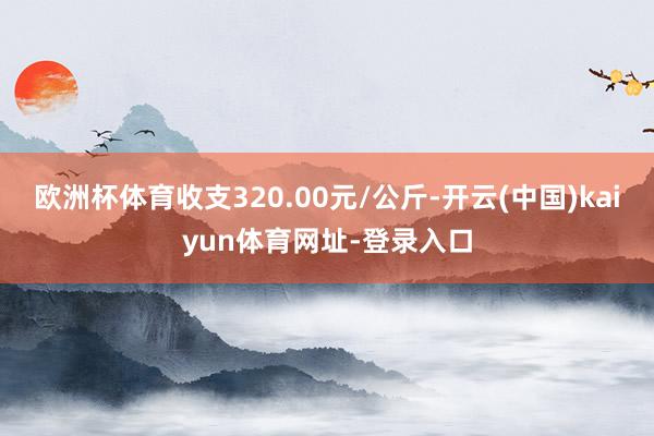 欧洲杯体育收支320.00元/公斤-开云(中国)kaiyun体育网址-登录入口