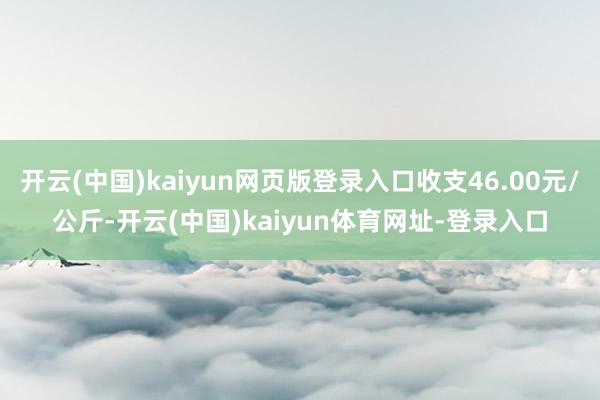 开云(中国)kaiyun网页版登录入口收支46.00元/公斤-开云(中国)kaiyun体育网址-登录入口