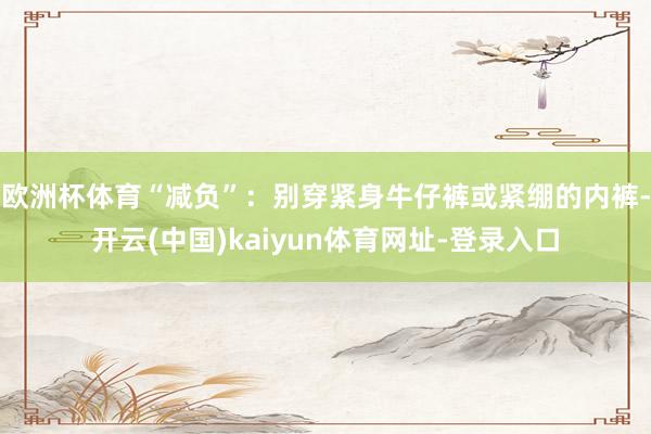 欧洲杯体育“减负”:别穿紧身牛仔裤或紧绷的内裤-开云(中国)kaiyun体育网址-登录入口