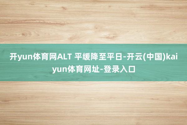 开yun体育网ALT 平缓降至平日-开云(中国)kaiyun体育网址-登录入口