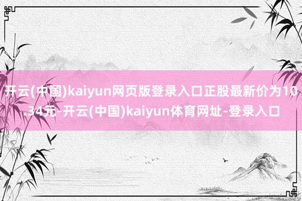 开云(中国)kaiyun网页版登录入口正股最新价为10.34元-开云(中国)kaiyun体育网址-登录入口