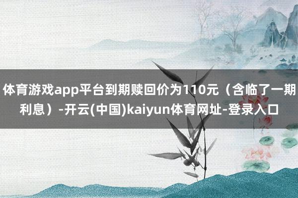 体育游戏app平台到期赎回价为110元(含临了一期利息)-开云(中国)kaiyun体育网址-登录入口