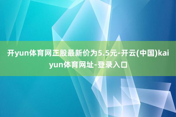 开yun体育网正股最新价为5.5元-开云(中国)kaiyun体育网址-登录入口