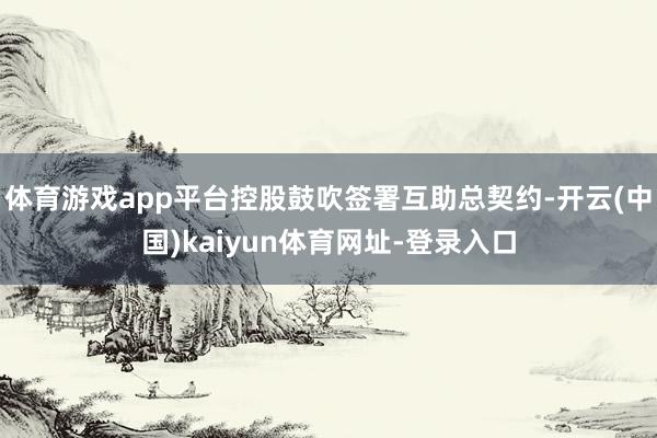 体育游戏app平台控股鼓吹签署互助总契约-开云(中国)kaiyun体育网址-登录入口