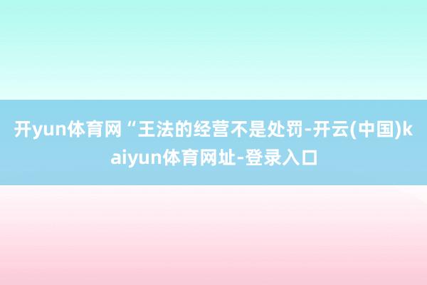 开yun体育网　　“王法的经营不是处罚-开云(中国)kaiyun体育网址-登录入口