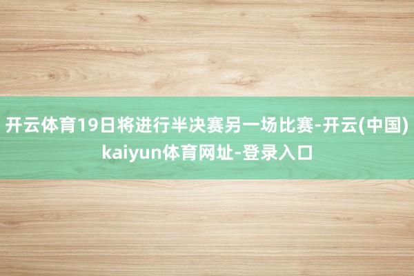 开云体育19日将进行半决赛另一场比赛-开云(中国)kaiyun体育网址-登录入口