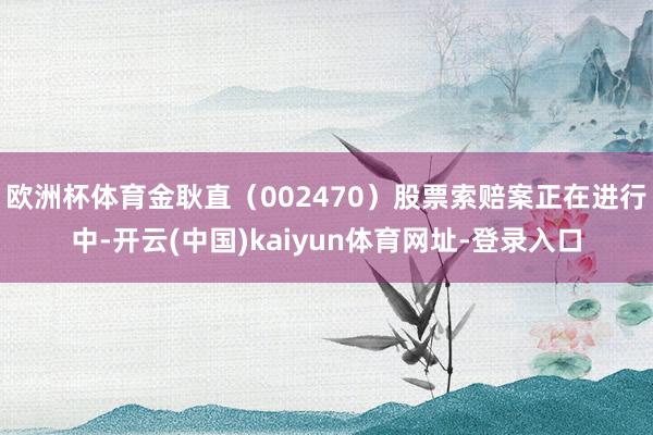 欧洲杯体育金耿直（002470）股票索赔案正在进行中-开云(中国)kaiyun体育网址-登录入口