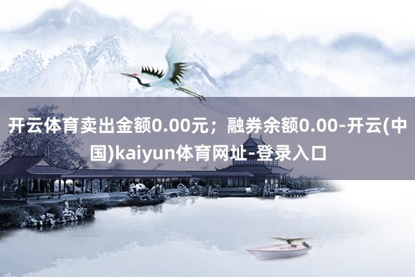 开云体育卖出金额0.00元；融券余额0.00-开云(中国)kaiyun体育网址-登录入口