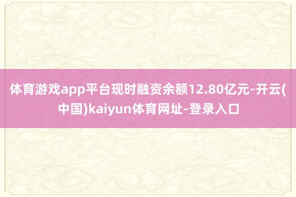 体育游戏app平台现时融资余额12.80亿元-开云(中国)kaiyun体育网址-登录入口