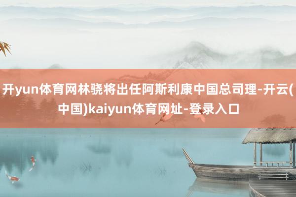 开yun体育网林骁将出任阿斯利康中国总司理-开云(中国)kaiyun体育网址-登录入口