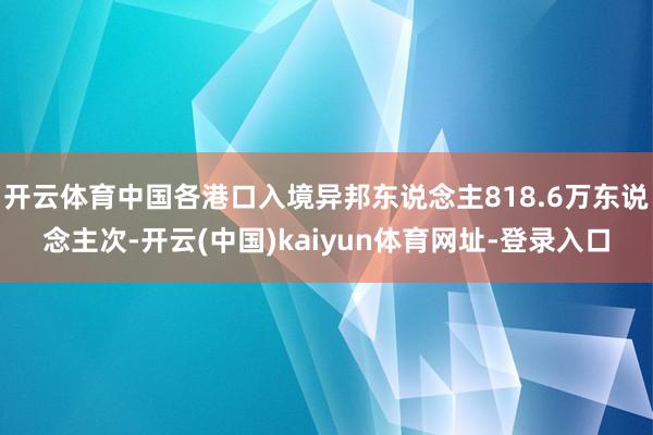 开云体育中国各港口入境异邦东说念主818.6万东说念主次-开云(中国)kaiyun体育网址-登录入口