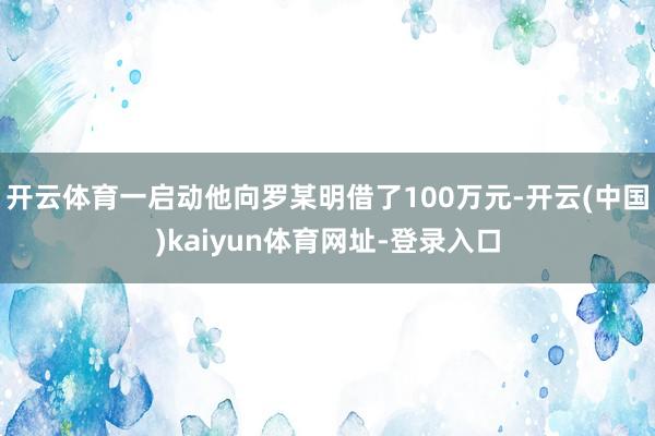 开云体育一启动他向罗某明借了100万元-开云(中国)kaiyun体育网址-登录入口