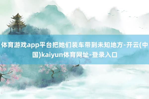 体育游戏app平台把她们装车带到未知地方-开云(中国)kaiyun体育网址-登录入口