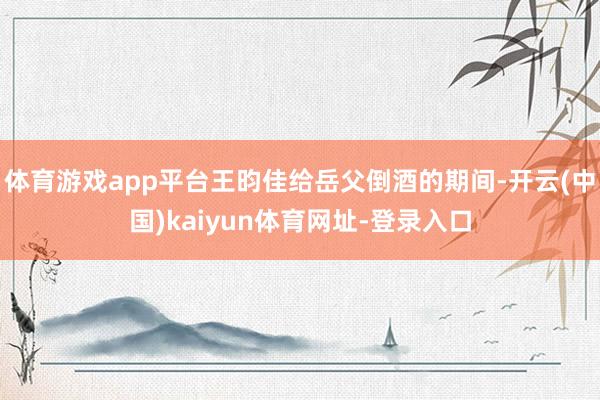 体育游戏app平台王昀佳给岳父倒酒的期间-开云(中国)kaiyun体育网址-登录入口