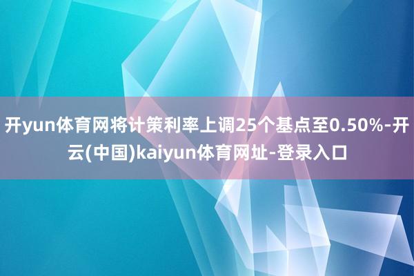 开yun体育网将计策利率上调25个基点至0.50%-开云(中国)kaiyun体育网址-登录入口
