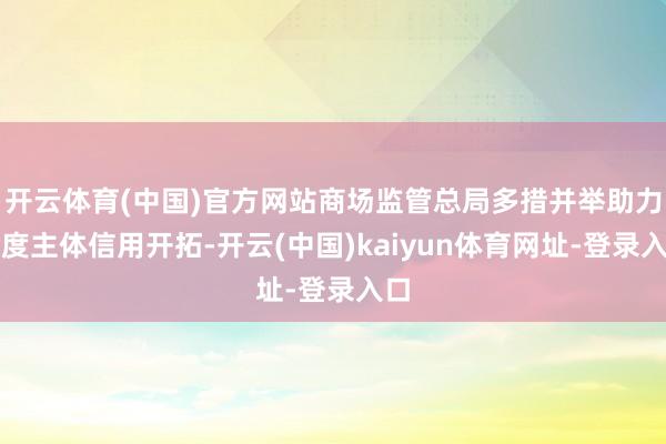 开云体育(中国)官方网站商场监管总局多措并举助力忖度主体信用开拓-开云(中国)kaiyun体育网址-登录入口