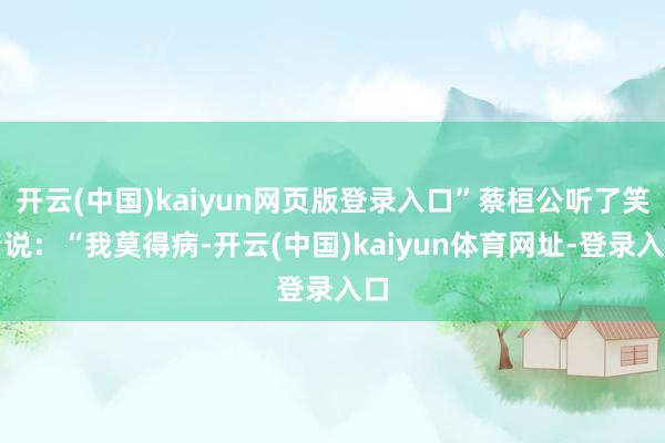 开云(中国)kaiyun网页版登录入口”蔡桓公听了笑着说：“我莫得病-开云(中国)kaiyun体育网址-登录入口