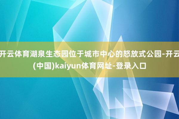 开云体育湖泉生态园位于城市中心的怒放式公园-开云(中国)kaiyun体育网址-登录入口