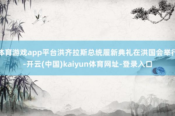 体育游戏app平台洪齐拉斯总统履新典礼在洪国会举行-开云(中国)kaiyun体育网址-登录入口