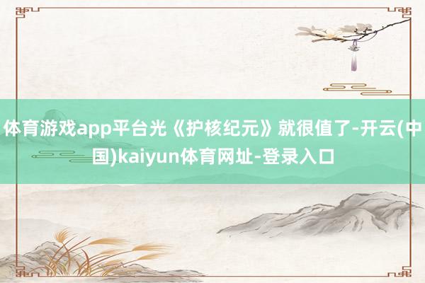 体育游戏app平台光《护核纪元》就很值了-开云(中国)kaiyun体育网址-登录入口