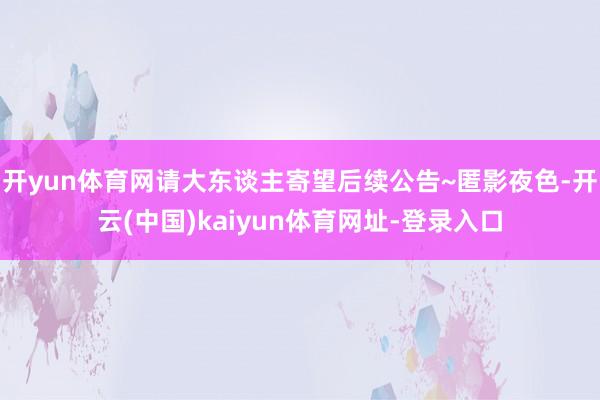 开yun体育网请大东谈主寄望后续公告~匿影夜色-开云(中国)kaiyun体育网址-登录入口