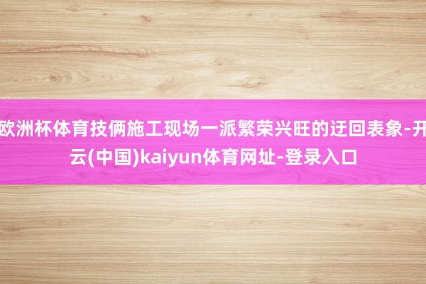 欧洲杯体育技俩施工现场一派繁荣兴旺的迂回表象-开云(中国)kaiyun体育网址-登录入口