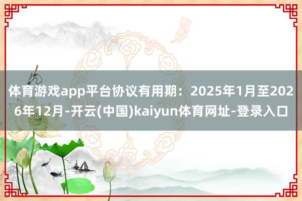 体育游戏app平台协议有用期:2025年1 月至2026年12月-开云(中国)kaiyun体育网址-登录入口