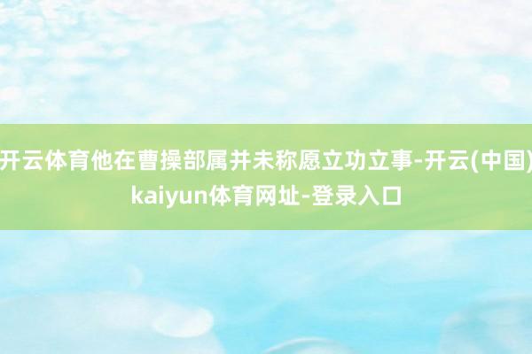 开云体育他在曹操部属并未称愿立功立事-开云(中国)kaiyun体育网址-登录入口