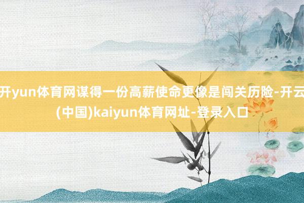 开yun体育网谋得一份高薪使命更像是闯关历险-开云(中国)kaiyun体育网址-登录入口
