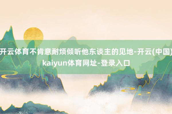 开云体育不肯意耐烦倾听他东谈主的见地-开云(中国)kaiyun体育网址-登录入口