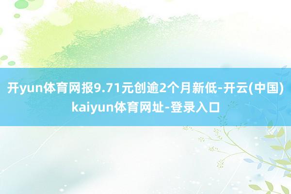 开yun体育网报9.71元创逾2个月新低-开云(中国)kaiyun体育网址-登录入口