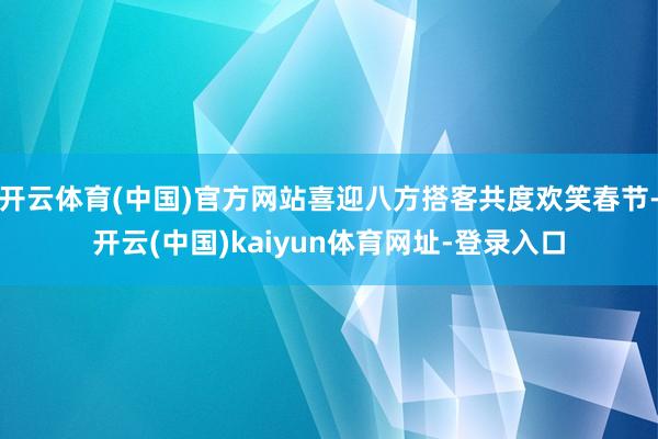 开云体育(中国)官方网站喜迎八方搭客共度欢笑春节-开云(中国)kaiyun体育网址-登录入口
