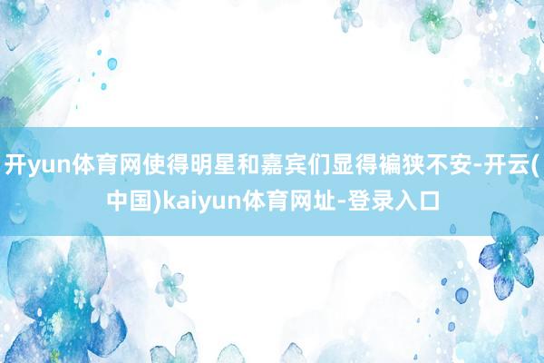 开yun体育网使得明星和嘉宾们显得褊狭不安-开云(中国)kaiyun体育网址-登录入口