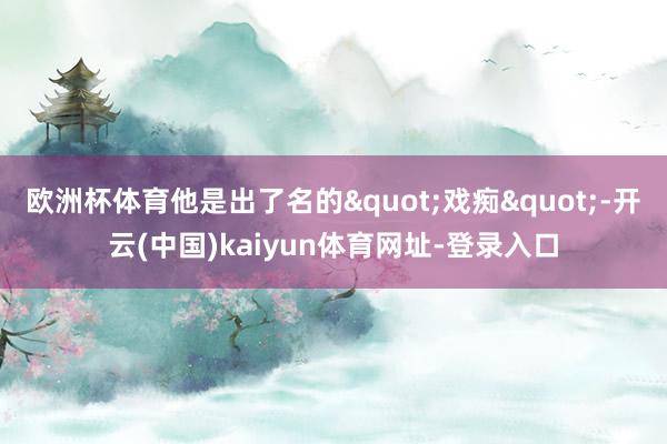 欧洲杯体育他是出了名的"戏痴"-开云(中国)kaiyun体育网址-登录入口