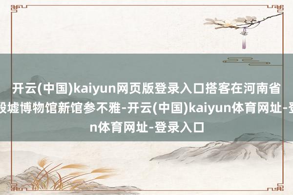 开云(中国)kaiyun网页版登录入口搭客在河南省安阳市殷墟博物馆新馆参不雅-开云(中国)kaiyun体育网址-登录入口