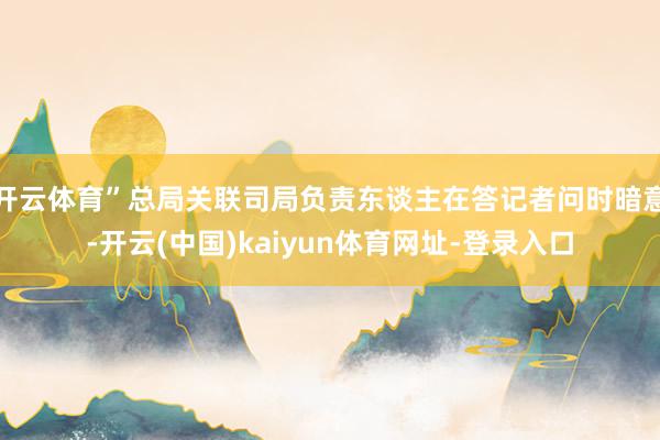 开云体育”总局关联司局负责东谈主在答记者问时暗意-开云(中国)kaiyun体育网址-登录入口
