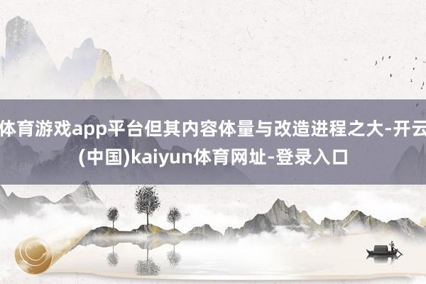 体育游戏app平台但其内容体量与改造进程之大-开云(中国)kaiyun体育网址-登录入口
