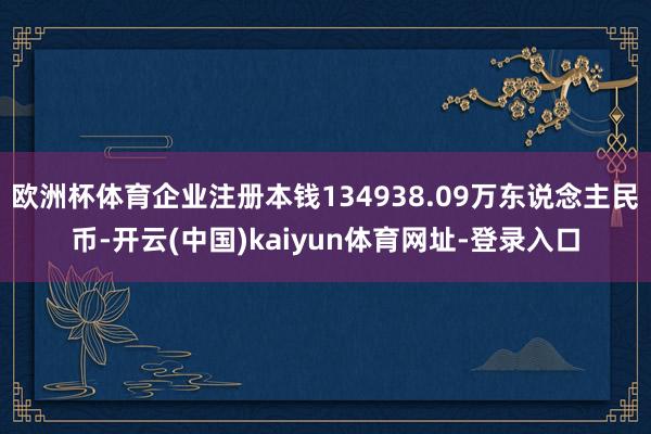 欧洲杯体育企业注册本钱134938.09万东说念主民币-开云(中国)kaiyun体育网址-登录入口
