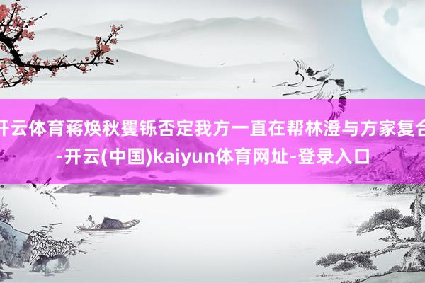 开云体育蒋焕秋矍铄否定我方一直在帮林澄与方家复合-开云(中国)kaiyun体育网址-登录入口