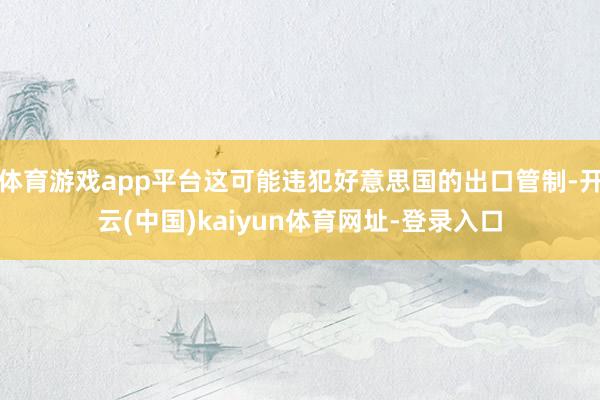 体育游戏app平台这可能违犯好意思国的出口管制-开云(中国)kaiyun体育网址-登录入口