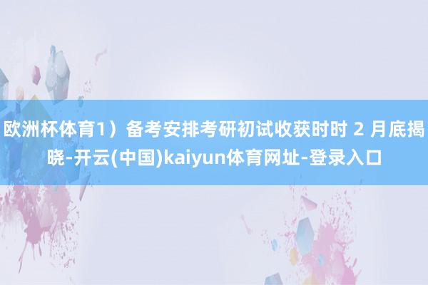 欧洲杯体育1）备考安排考研初试收获时时 2 月底揭晓-开云(中国)kaiyun体育网址-登录入口