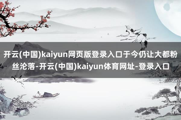 开云(中国)kaiyun网页版登录入口于今仍让大都粉丝沦落-开云(中国)kaiyun体育网址-登录入口