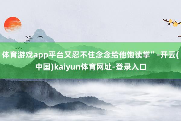 体育游戏app平台又忍不住念念给他饱读掌”-开云(中国)kaiyun体育网址-登录入口