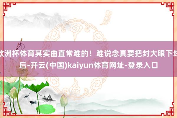 欧洲杯体育其实曲直常难的！难说念真要把封大眼下线后-开云(中国)kaiyun体育网址-登录入口