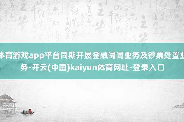 体育游戏app平台同期开展金融阛阓业务及钞票处置业务-开云(中国)kaiyun体育网址-登录入口