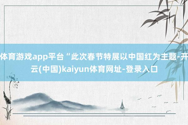 体育游戏app平台“此次春节特展以中国红为主题-开云(中国)kaiyun体育网址-登录入口